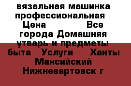 вязальная машинка профессиональная › Цена ­ 15 000 - Все города Домашняя утварь и предметы быта » Услуги   . Ханты-Мансийский,Нижневартовск г.